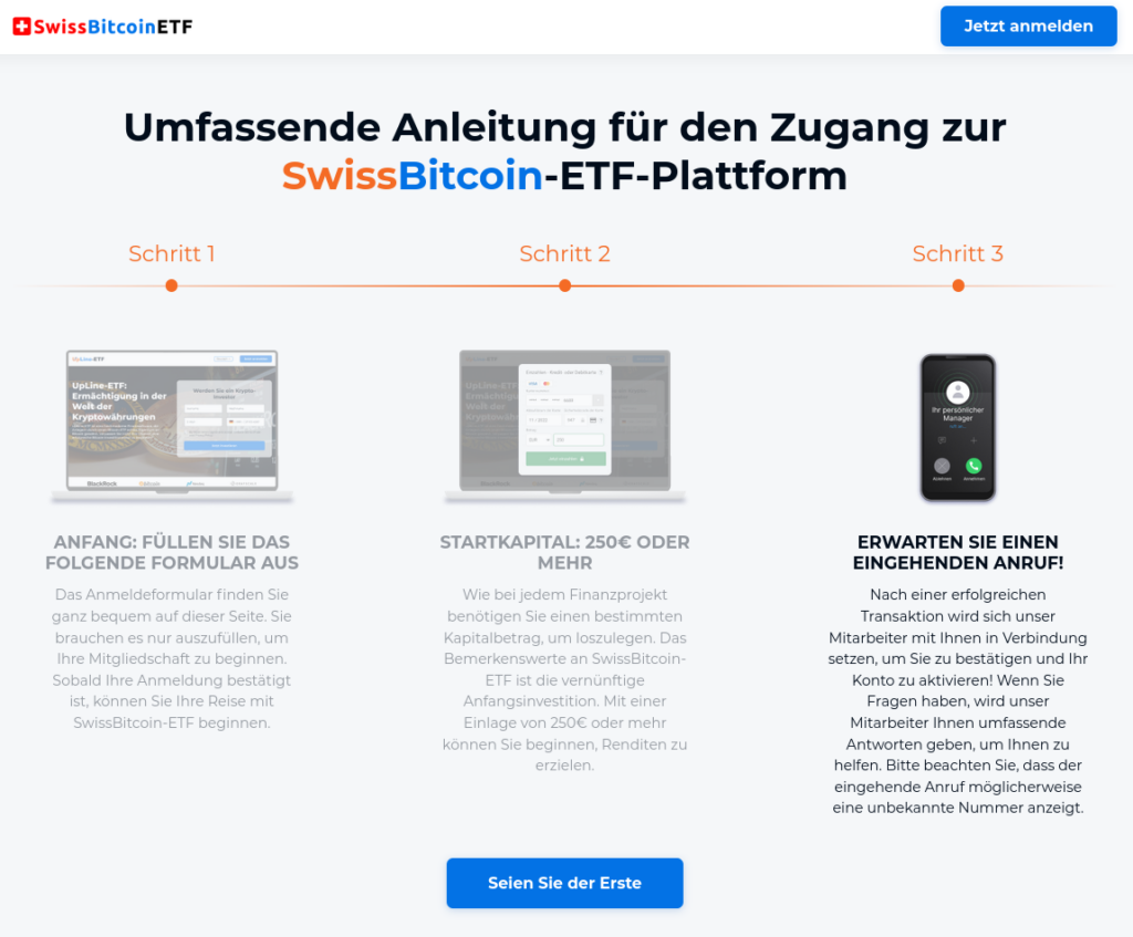 Screenshot ab der Webseite:
Umfassende Anleitung für den Zugang zur SwissBitcoin-ETF-Plattform 

Schritt 1: 
ANFANG: FÜLLEN SIE DAS FOLGENDE FORMULAR AUS

Das Anmeldeformular finden Sie ganz bequem auf dieser Seite. Sie brauchen es nur auszufüllen, um Ihre Mitgliedschaft zu beginnen. Sobald Ihre Anmeldung bestätigt ist, können Sie Ihre Reise mit SwissBitcoin-ETF beginnen.

Schritt 2: 
STARTKAPITAL: 250€ ODER MEHR

Wie bei jedem Finanzprojekt benötigen Sie einen bestimmten Kapitalbetrag, um loszulegen. Das Bemerkenswerte an SwissBitcoin-ETF ist die vernünftige Anfangsinvestition. Mit einer Einlage von 250€ oder mehr können Sie beginnen, Renditen zu erzielen.

Schritt 3: 
ERWARTEN SIE EINEN EINGEHENDEN ANRUF!

Nach einer erfolgreichen Transaktion wird sich unser Mitarbeiter mit Ihnen in Verbindung setzen, um Sie zu bestätigen und Ihr Konto zu aktivieren! Wenn Sie Fragen haben, wird unser Mitarbeiter Ihnen umfassende Antworten geben, um Ihnen zu helfen. Bitte beachten Sie, dass der eingehende Anruf möglicherweise eine unbekannte Nummer anzeigt.

Darunter ein Button "Seien Sie der Erste"