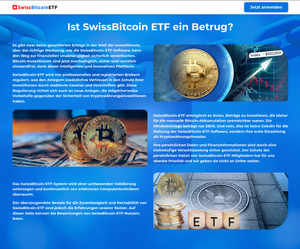 Screenshot ab der Webseite:

 Ist SwissBitcoin ETF ein Betrug? 



Es gibt zwar keine garantierten Erfolge in der Welt der Investitionen, aber das richtige Werkzeug, wie die SwissBitcoin-ETF-Software, kann den Weg zur finanziellen Unabhängigkeit sicherlich vereinfachen. Bitcoin-Investitionen sind jetzt erschwinglich, sicher und rechtlich einwandfrei, dank dieser intelligenten und innovativen Plattform.

SwissBitcoin-ETF wird von professionellen und registrierten Brokern reguliert, was den Anlegern zusätzliches Vertrauen in den Schutz ihrer Investitionen durch etablierte Gesetze und Vorschriften gibt. Diese Regulierung richtet sich auch an neue Anleger, die möglicherweise Vorbehalte gegenüber der Sicherheit von Kryptowährungsinvestitionen haben.



SwissBitcoin-ETF ermöglicht es Ihnen, Beträge zu investieren, die bisher für die manuelle Bitcoin-Akkumulation unerreichbar waren. Die Mindesteinlage beträgt nur 250€. Und nein, dies ist keine Gebühr für die Nutzung der SwissBitcoin-ETF-Software, sondern Ihre erste Einzahlung als Kryptowährungsinvestor.

Ihre persönlichen Daten und Finanzinformationen sind durch eine mehrstufige Verschlüsselung sicher geschützt. Der Schutz der persönlichen Daten von SwissBitcoin-ETF-Mitgliedern hat für uns oberste Priorität und wir geben sie nicht an Dritte weiter.



Das SwissBitcoin-ETF-System wird einer umfassenden Validierung unterzogen und kontinuierlich von erfahrenen Computertechnikern überwacht.

Der überzeugendste Beweis für die Zuverlässigkeit und Rentabilität von SwissBitcoin-ETF sind jedoch die Erfahrungen unserer Nutzer. Auf dieser Seite können Sie Bewertungen von SwissBitcoin-ETF-Nutzern lesen.
