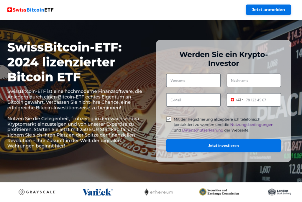 Screenshot ab der Webseite:

SwissBitcoin-ETF: 2024 lizenzierter Bitcoin ETF

SwissBitcoin-ETF ist eine hochmoderne Finanzsoftware, die Anlegern durch einen Bitcoin-ETF echtes Eigentum an Bitcoin gewährt. Verpassen Sie nicht Ihre Chance, eine erfolgreiche Bitcoin-Investitionsreise zu beginnen!

Nutzen Sie die Gelegenheit, frühzeitig in den wachsenden Kryptomarkt einzusteigen und von unserer Expertise zu profitieren. Starten Sie jetzt mit 250 EUR Startkapital und sichern Sie sich Ihren Platz an der Spitze der finanziellen Revolution – Ihre Zukunft in der Welt der digitalen Währungen beginnt hier!

Danach folgt ein Anmeldeformular, "Werden Sie ein Krypto-Investor" mit Fragen nach Vorname, Nachname, E-Mail und Telefonnummer; mit Checkbox "Mit der Registrierung akzeptiere ich telefonisch kontaktiert zu werden und die Nutzungsbedingungen und Datenschutzerklärung der Webseite." und dem Button "Jetzt investieren"
