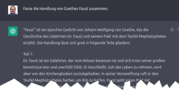 Prompt: "Fasse die Handlung von Goethes Faust zusammen." Antwort: «"Faust" ist ein episches Gedicht von Johann Wolfgang von Goethe, das die Geschichte eines Gelehrten Dr. Faust und seinem Pakt mit dem Teufel Mephistopheles erzählt. Die Handlung lässt sich grob in folgende Teile gliedern: Teil 1: Dr. Faust ist ein Gelehrter, der vom Wissen besessen ist und sich trotz seiner grossen Kenntnisse leer und unerfüllt fühlt. Er beschliesst, …»