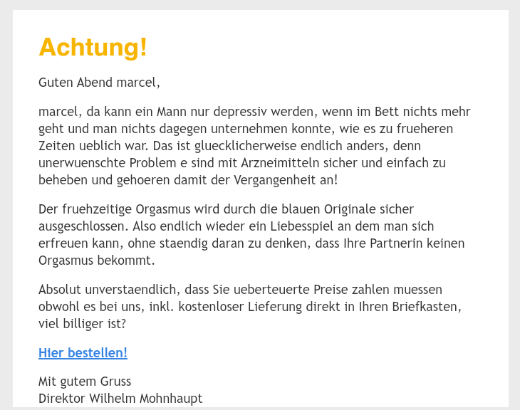 Screenshot einer Spammail.
Gross geschrieben: Achtung!
Rest normal klein geschrieben: Guten Abend marcel,
marcel, da kann ein Mann nur depressiv werden, wenn im Bett nichts mehr geht und man nichts dagegen unternehmen konnte, wie es zu frueheren Zeiten ueblich war. Das ist gluecklicherweise endlich anders, denn unerwuenschte Problem e sind mit Arzneimitteln sicher und einfach zu beheben und gehoeren damit der Vergangenheit an!
Der fruehzeitige Orgasmus wird durch die blauen Originale sicher ausgeschlossen. Also endlich wieder ein Liebesspiel an dem man sich erfreuen kann, ohne staendig daran zu denken, dass Ihre Partnerin keinen Orgasmus bekommt.
Absolut unverstaendlich, dass Sie ueberteuerte Preise zahlen muessen obwohl es bei uns, inkl. kostenloser Lieferung direkt in Ihren Briefkasten, viel billiger ist?
Hier bestellen!
Mit gutem Gruss
Direktor Wilhelm Mohnhaupt