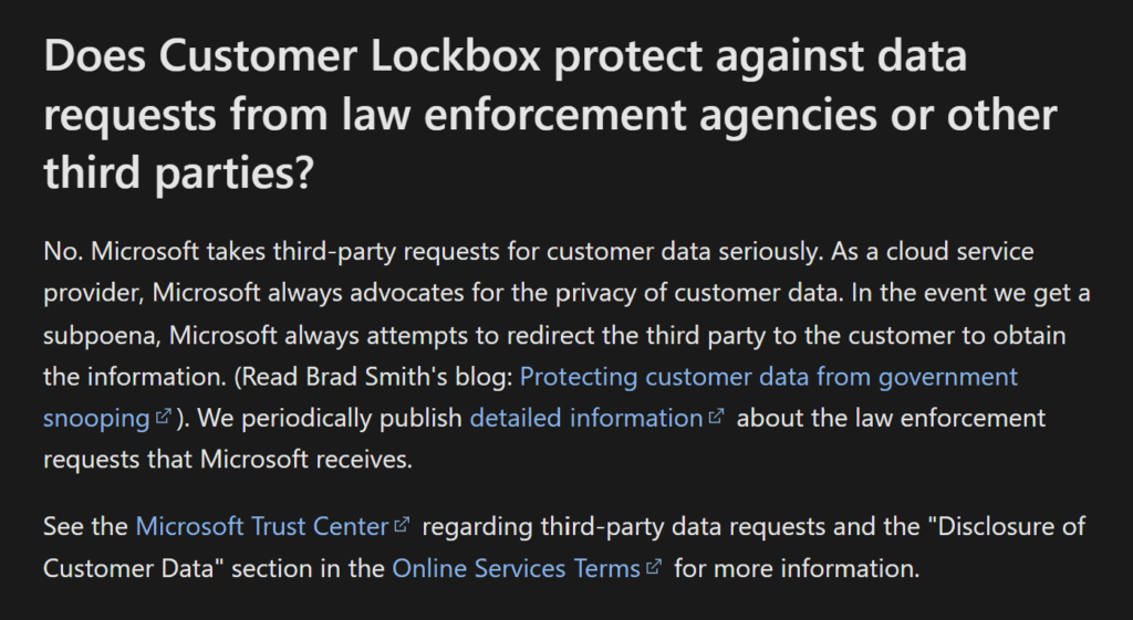Screenshot aus dem verlinkten Artikel https://learn.microsoft.com/en-us/purview/customer-lockbox-requests#does-customer-lockbox-protect-against-data-requests-from-law-enforcement-agencies-or-other-third-parties: "Does Customer Lockbox protect against data requests from law enforcement agencies or other third parties?
No. Microsoft takes third-party requests for customer data seriously. As a cloud service provider, Microsoft always advocates for the privacy of customer data. In the event we get a subpoena, Microsoft always attempts to redirect the third party to the customer to obtain the information. (Read Brad Smith's blog: Protecting customer data from government snooping). We periodically publish detailed information about the law enforcement requests that Microsoft receives.
See the Microsoft Trust Center regarding third-party data requests and the "Disclosure of Customer Data" section in the Online Services Terms for more information."
