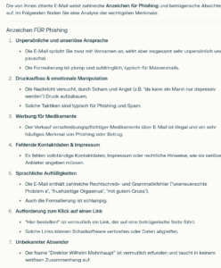 Die von Ihnen zitierte E-Mail weist zahlreiche Anzeichen für Phishing und betrügerische Absichten auf. Im Folgenden finden Sie eine Analyse der wichtigsten Merkmale: Anzeichen FÜR Phishing Unpersönliche und unseriöse Ansprache Die E-Mail spricht Sie zwar mit Vornamen an, wirkt aber insgesamt sehr unpersönlich und pauschal. Die Formulierung ist plump und aufdringlich, typisch für Massenmails. Druckaufbau & emotionale Manipulation Die Nachricht versucht, durch Scham und Angst (z.B. "da kann ein Mann nur depressiv werden") Druck aufzubauen. Solche Taktiken sind typisch für Phishing und Spam. Werbung für Medikamente Der Verkauf verschreibungspflichtiger Medikamente über E-Mail ist illegal und ein sehr häufiges Merkmal von Phishing oder Betrug. Fehlende Kontaktdaten & Impressum Es fehlen vollständige Kontaktdaten, Impressum oder rechtliche Hinweise, wie sie seriöse Anbieter angeben müssen. Sprachliche Auffälligkeiten Die E-Mail enthält zahlreiche Rechtschreib- und Grammatikfehler ("unerwuenschte Problem e", "fruehzeitige Orgasmus", "mit gutem Gruss"). Auch die Formatierung ist schlampig. Aufforderung zum Klick auf einen Link "Hier bestellen!" ist vermutlich ein Link, der auf eine betrügerische Seite führt. Solche Links können Schadsoftware verbreiten oder Daten abgreifen. Unbekannter Absender Der Name "Direktor Wilhelm Mohnhaupt" ist vermutlich erfunden und taucht in keinem seriösen Zusammenhang auf.