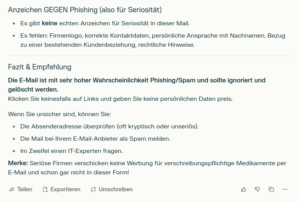 Anzeichen GEGEN Phishing (also für Seriosität) Es gibt keine echten Anzeichen für Seriosität in dieser Mail. Es fehlen: Firmenlogo, korrekte Kontaktdaten, persönliche Ansprache mit Nachnamen, Bezug zu einer bestehenden Kundenbeziehung, rechtliche Hinweise. Fazit & Empfehlung Die E-Mail ist mit sehr hoher Wahrscheinlichkeit Phishing/Spam und sollte ignoriert und gelöscht werden. Klicken Sie keinesfalls auf Links und geben Sie keine persönlichen Daten preis. Wenn Sie unsicher sind, können Sie: Die Absenderadresse überprüfen (oft kryptisch oder unseriös). Die Mail bei Ihrem E-Mail-Anbieter als Spam melden. Im Zweifel einen IT-Experten fragen. Merke: Seriöse Firmen verschicken keine Werbung für verschreibungspflichtige Medikamente per E-Mail und schon gar nicht in dieser Form!