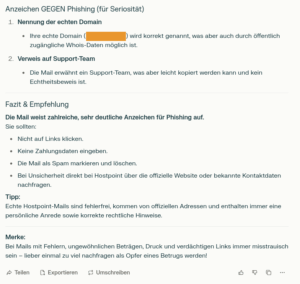 Anzeichen GEGEN Phishing (für Seriosität) Nennung der echten Domain Ihre echte Domain wird korrekt genannt, was aber auch durch öffentlich zugängliche Whois-Daten möglich ist. Verweis auf Support-Team Die Mail erwähnt ein Support-Team, was aber leicht kopiert werden kann und kein Echtheitsbeweis ist. Fazit & Empfehlung Die Mail weist zahlreiche, sehr deutliche Anzeichen für Phishing auf. Sie sollten: Nicht auf Links klicken. Keine Zahlungsdaten eingeben. Die Mail als Spam markieren und löschen. Bei Unsicherheit direkt bei Hostpoint über die offizielle Website oder bekannte Kontaktdaten nachfragen. Tipp: Echte Hostpoint-Mails sind fehlerfrei, kommen von offiziellen Adressen und enthalten immer eine persönliche Anrede sowie korrekte rechtliche Hinweise. Merke: Bei Mails mit Fehlern, ungewöhnlichen Beträgen, Druck und verdächtigen Links immer misstrauisch sein – lieber einmal zu viel nachfragen als Opfer eines Betrugs werden!