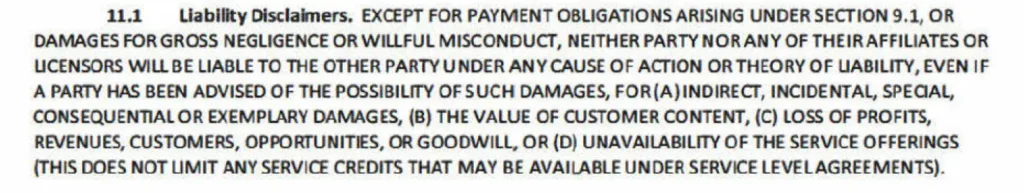 11.1 Liability Disclaimers, EXCEPT FOR PAYMENT OBLIGATIONS ARISING UNDER SECTION 9.1, OR DAMAGES FOR GROSS NEGLIGENCE OR WILLFUL MISCONDUCT, NEITHER PARTY NOR ANY OF THEIRAFFILIATES OR UCENSORS WILL BE LIABLE TO THE OTHER PARTY UNDER ANY CAUSE OF ACTION OR THEORY OF LABILITY, EVEN IF A PARTY HAS BEEN ADVISED OF THE POSSIBILITY OF SUCH DAMAGES, FOR(A) INDIRECT, INCIDENTAL, SPECIAL, CONSEQUENTIAL OR EXEMPLARY DAMAGES, (B) THE VALUE OF CUSTOMER CONTENT, (C) LOSS OF PROFITS, REVENUES, CUSTOMERS, OPPORTUNITIES, OR GOODWILL, OR (D) UNAVAILABILITY OF THE SERVICE OFFERINGS (THIS DOES NOT LIMIT ANY SERVICE CREDITS THAT MAY BE AVAILABLE UNDER SERVICE LEVELAGREEMENTS).