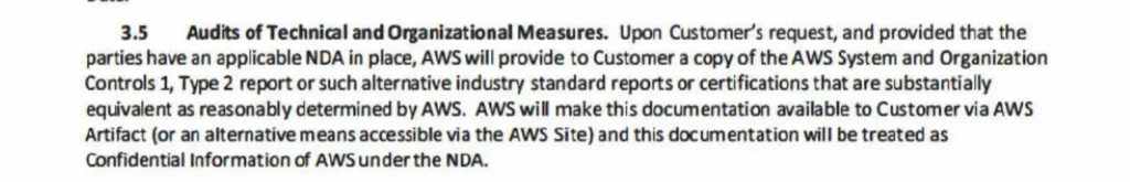 3.5 Audits of Technical and Organizational Measures. Upon Customer’s request, and provided that the parties have an applicable NDA in place, AWS will provide to Customer a copy of the AWS System and Organization Controls 1, Type 2 report or such alternative industry standard reports or certifications that are substantially equivalent as reasonably determined by AWS. AWS will make this documentation available to Customer via AWS Artifact (or an alternative means accessible via the AWS Site) and this documentation will be treated as Confidential Information of AWS under the NDA.