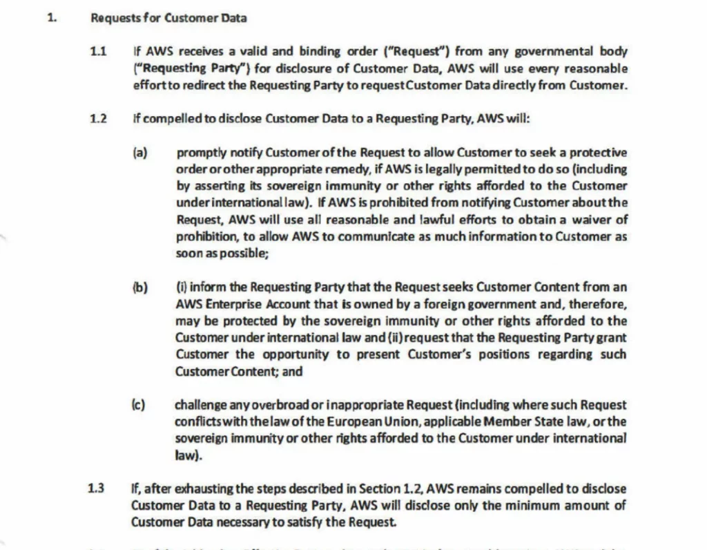 Requests for Customer Data if AWS receives a valid and binding order (“Request”) from any governmental body (“Requesting Party”) for disclosure of Customer Data, AWS will use every reasonable effortto redirect the Requesting Party to request Customer Data directly from Customer. if compelled to disclose Customer Data to a Requesting Party, AWS will: promptly notify Customer of the Request to allow Customer to seek a protective order or other appropriate remedy, if AWS is legally permitted to do so (including by asserting its sovereign immunity or other rights afforded to the Customer under international law). if AWS is prohibited from notifying Customer about the Request, AWS will use all reasonable and lawful efforts to obtain a waiver of prohibition, to allow AWS to communicate as much information to Customer as soon as possible; (i) inform the Requesting Party that the Request seeks Customer Content from an AWS Enterprise Account that is owned by a foreign government and, therefore, may be protected by the sovereign immunity or other rights afforded to the Customer under international law and (ii) request that the Requesting Party grant Customer the opportunity to present Customer’s positions regarding such Customer Content; and challenge any overbroad or inappropriate Request {including where such Request conflicts with the law of the European Union, applicable Member State law, or the sovereign immunity or other rights afforded to the Customer under international law). If, after exhausting the steps described in Section 1.2, AWS remains compelled to disclose Customer Data to a Requesting Party, AWS will disclose only the minimum amount of Customer Data necessary to satisfy the Request.