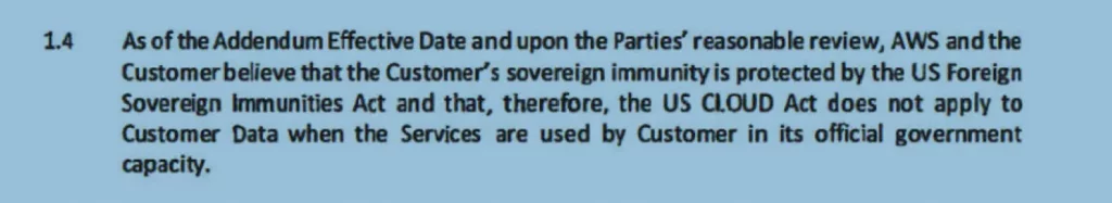 As of the Addendum Effective Date and upon the Parties’ reasonable review, AWS and the Customer believe that the Customer’s sovereign immunity is protected by the US Foreign Sovereign immunities Act and that, therefore, the US CLOUD Act does not apply to Customer Data when the Services are used by Customer in its official government capacity.