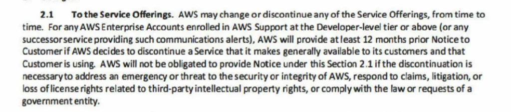 2.1 To the Service Offerings. AWS may change or discontinue any of the Service Offerings, from time to time. For any AWS Enterprise Accounts enrolled in AWS Support at the Developer-leve! tier or above (or any successor service providing such communications alerts), AWS will provide at least 12 months prior Notice to Customer if AWS decides to discontinue a Service that it makes generally available to its customers and that Customer is using. AWS will not be obligated to provide Notice under this Section 2.1 if the discontinuation is necessary to address an emergency or threat to the security or integrity of AWS, respond to claims, litigation, or loss of license rights related to third-party intellectual property rights, or comply with the law or requests of a government entity.
