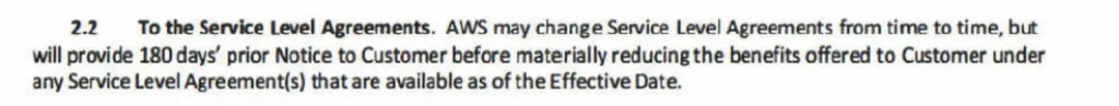 2.2 To the Service Level Agreements. AWS may change Service Level Agreements from time to time, but will provide 180 days’ prior Notice to Customer before materially reducing the benefits offered to Customer under any Service Level Agreement(s) that are available as of the Effective Date.